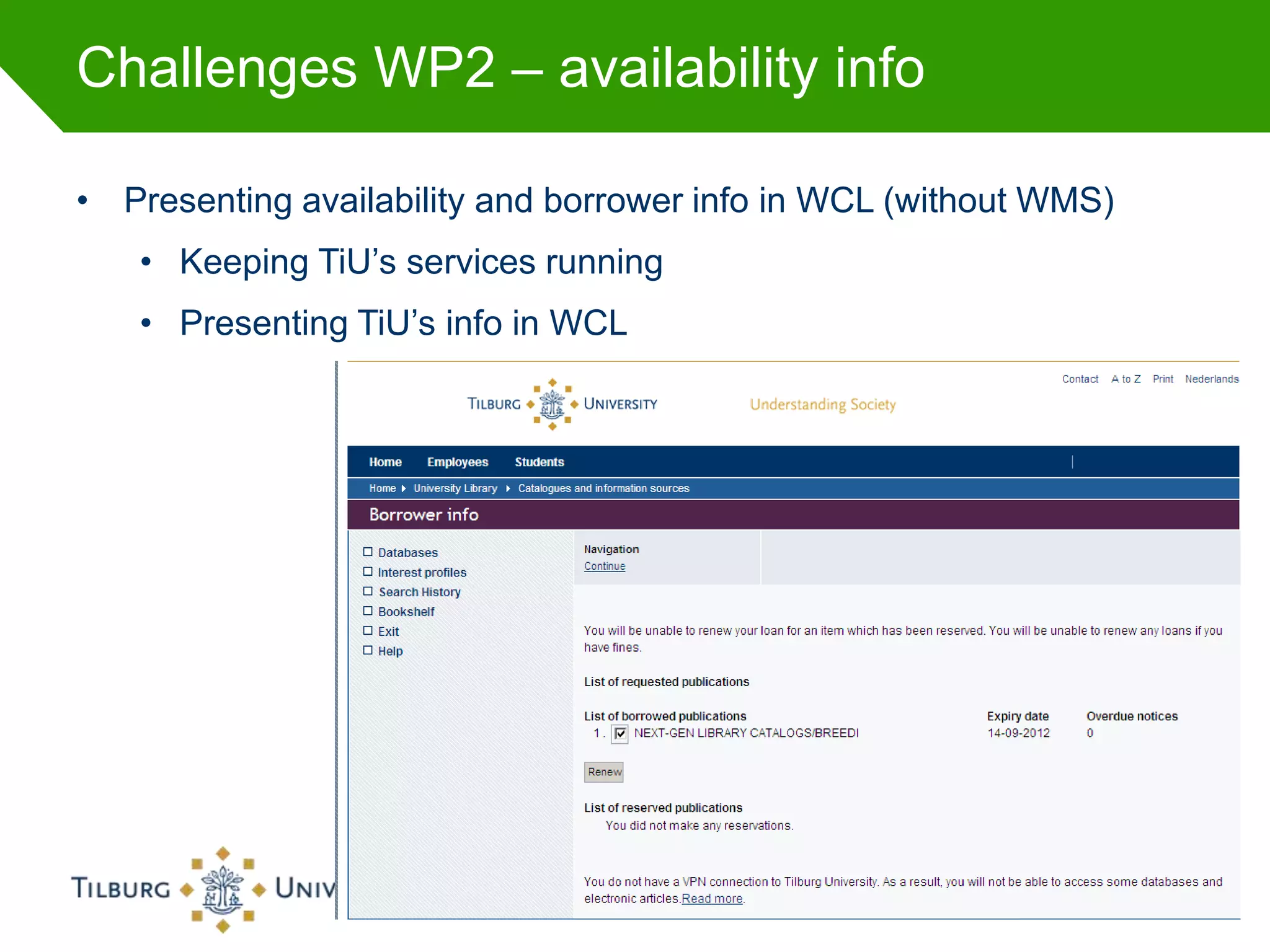 Challenges WP2 – availability info

• Presenting availability and borrower info in WCL (without WMS)
   • Keeping TiU’s services running
   • Presenting TiU’s info in WCL




                        Titelpresentatie in Footer   22-8-2012     45
 