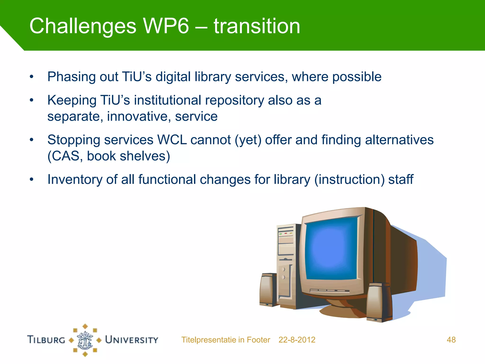 Challenges WP6 – transition

• Phasing out TiU’s digital library services, where possible
• Keeping TiU’s institutional repository also as a
  separate, innovative, service
• Stopping services WCL cannot (yet) offer and finding alternatives
  (CAS, book shelves)
• Inventory of all functional changes for library (instruction) staff




                           Titelpresentatie in Footer   22-8-2012       48
 