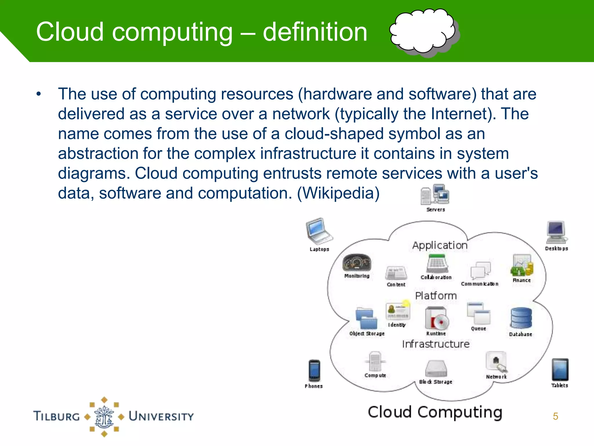 Cloud computing – definition

• The use of computing resources (hardware and software) that are
  delivered as a service over a network (typically the Internet). The
  name comes from the use of a cloud-shaped symbol as an
  abstraction for the complex infrastructure it contains in system
  diagrams. Cloud computing entrusts remote services with a user's
  data, software and computation. (Wikipedia)




                                                                        5
 