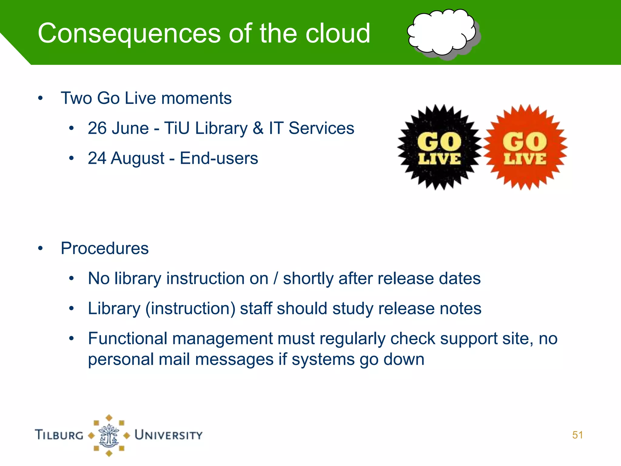 Consequences of the cloud

• Two Go Live moments
   • 26 June - TiU Library & IT Services
   • 24 August - End-users




• Procedures
   • No library instruction on / shortly after release dates
   • Library (instruction) staff should study release notes
   • Functional management must regularly check support site, no
     personal mail messages if systems go down



                                                                   51
 