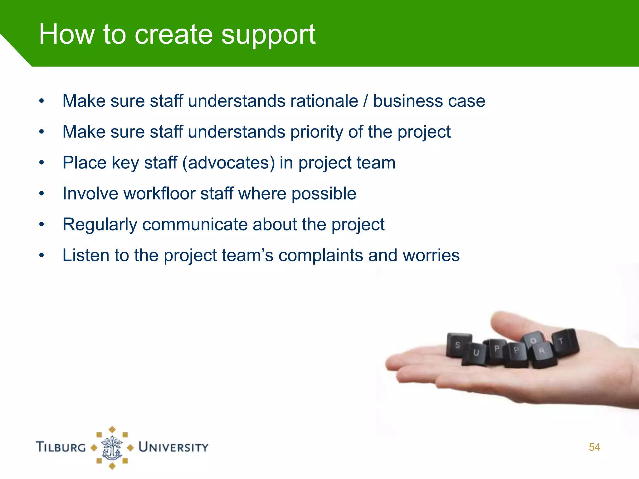 How to create support

• Make sure staff understands rationale / business case
• Make sure staff understands priority of the project
• Place key staff (advocates) in project team
• Involve workfloor staff where possible
• Regularly communicate about the project
• Listen to the project team’s complaints and worries




                                                          54
 