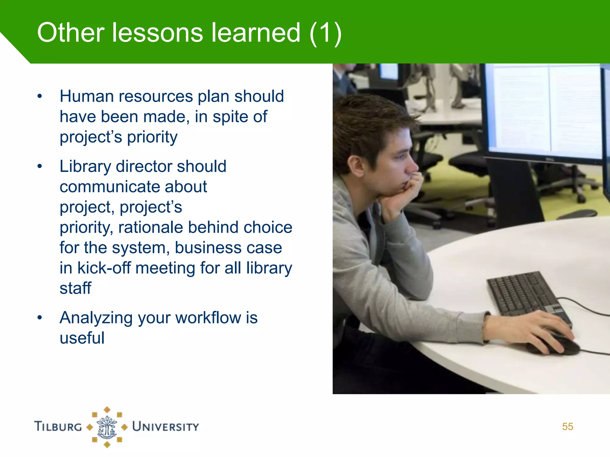 Other lessons learned (1)

• Human resources plan should
  have been made, in spite of
  project’s priority
• Library director should
  communicate about
  project, project’s
  priority, rationale behind choice
  for the system, business case
  in kick-off meeting for all library
  staff
• Analyzing your workflow is
  useful




                                        55
 