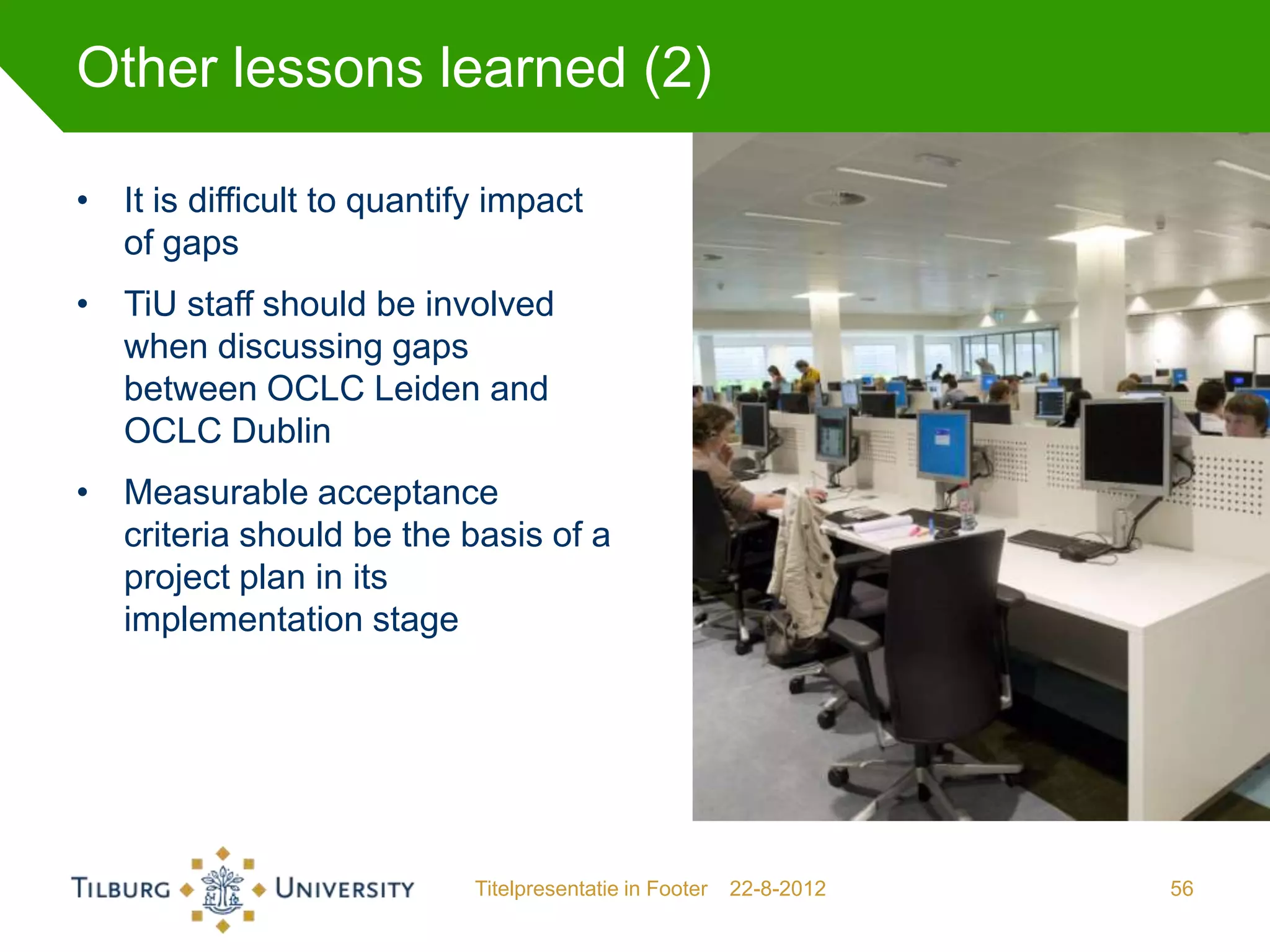 Other lessons learned (2)

• It is difficult to quantify impact
  of gaps
• TiU staff should be involved
  when discussing gaps
  between OCLC Leiden and
  OCLC Dublin
• Measurable acceptance
  criteria should be the basis of a
  project plan in its
  implementation stage




                            Titelpresentatie in Footer   22-8-2012   56
 