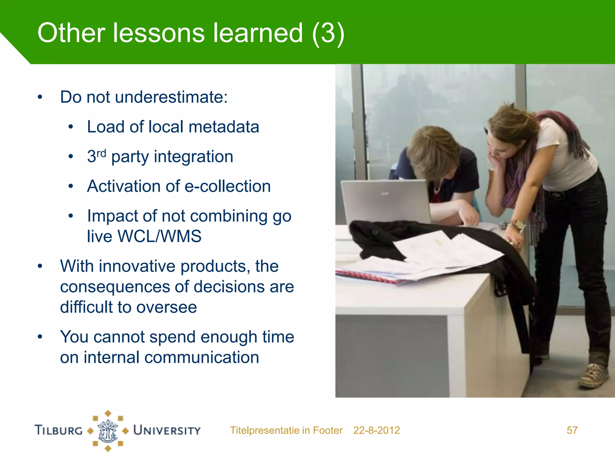 Other lessons learned (3)

• Do not underestimate:
   • Load of local metadata
   • 3rd party integration
   • Activation of e-collection
   • Impact of not combining go
     live WCL/WMS
• With innovative products, the
  consequences of decisions are
  difficult to oversee
• You cannot spend enough time
  on internal communication



                          Titelpresentatie in Footer   22-8-2012   57
 