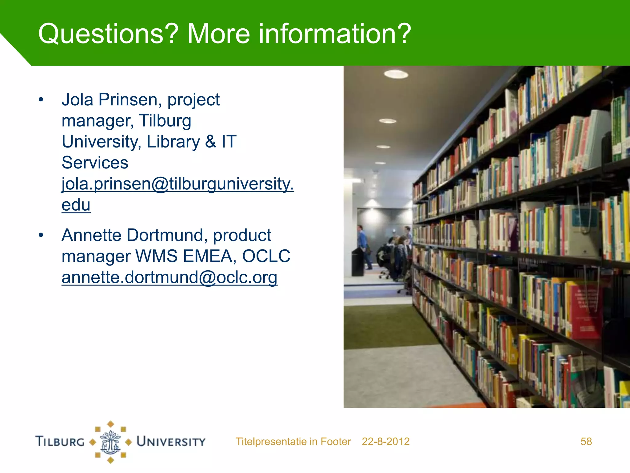 Questions? More information?

• Jola Prinsen, project
  manager, Tilburg
  University, Library & IT
  Services
  jola.prinsen@tilburguniversity.
  edu
• Annette Dortmund, product
  manager WMS EMEA, OCLC
  annette.dortmund@oclc.org




                         Titelpresentatie in Footer   22-8-2012   58
 