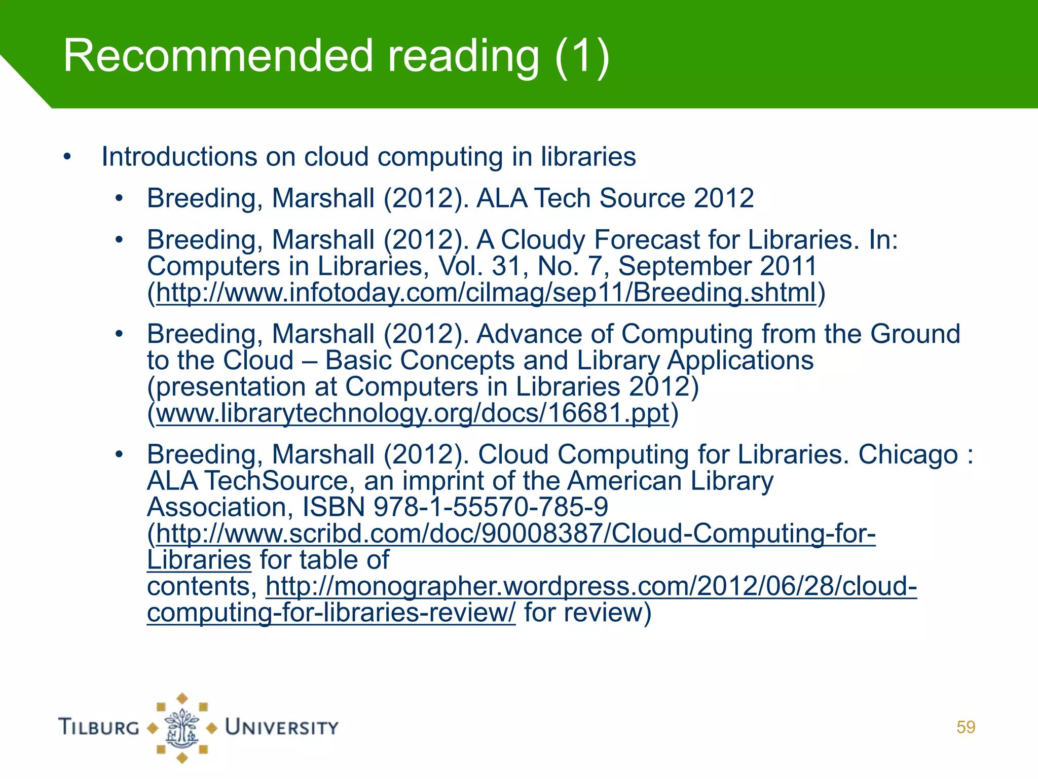 Recommended reading (1)

•   Introductions on cloud computing in libraries
     • Breeding, Marshall (2012). ALA Tech Source 2012
     • Breeding, Marshall (2012). A Cloudy Forecast for Libraries. In:
       Computers in Libraries, Vol. 31, No. 7, September 2011
       (http://www.infotoday.com/cilmag/sep11/Breeding.shtml)
     • Breeding, Marshall (2012). Advance of Computing from the Ground
       to the Cloud – Basic Concepts and Library Applications
       (presentation at Computers in Libraries 2012)
       (www.librarytechnology.org/docs/16681.ppt)
     • Breeding, Marshall (2012). Cloud Computing for Libraries. Chicago :
       ALA TechSource, an imprint of the American Library
       Association, ISBN 978-1-55570-785-9
       (http://www.scribd.com/doc/90008387/Cloud-Computing-for-
       Libraries for table of
       contents, http://monographer.wordpress.com/2012/06/28/cloud-
       computing-for-libraries-review/ for review)



                                                                         59
 