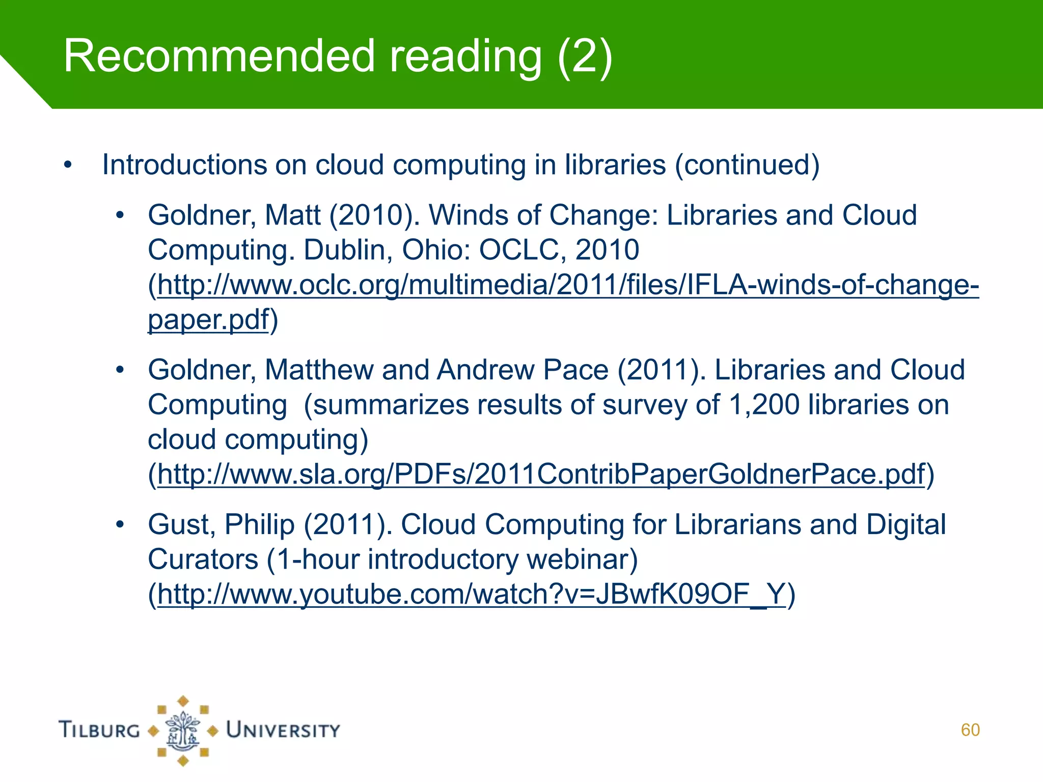 Recommended reading (2)

• Introductions on cloud computing in libraries (continued)
    • Goldner, Matt (2010). Winds of Change: Libraries and Cloud
      Computing. Dublin, Ohio: OCLC, 2010
      (http://www.oclc.org/multimedia/2011/files/IFLA-winds-of-change-
      paper.pdf)
    • Goldner, Matthew and Andrew Pace (2011). Libraries and Cloud
      Computing (summarizes results of survey of 1,200 libraries on
      cloud computing)
      (http://www.sla.org/PDFs/2011ContribPaperGoldnerPace.pdf)
    • Gust, Philip (2011). Cloud Computing for Librarians and Digital
      Curators (1-hour introductory webinar)
      (http://www.youtube.com/watch?v=JBwfK09OF_Y)



                                                                        60
 