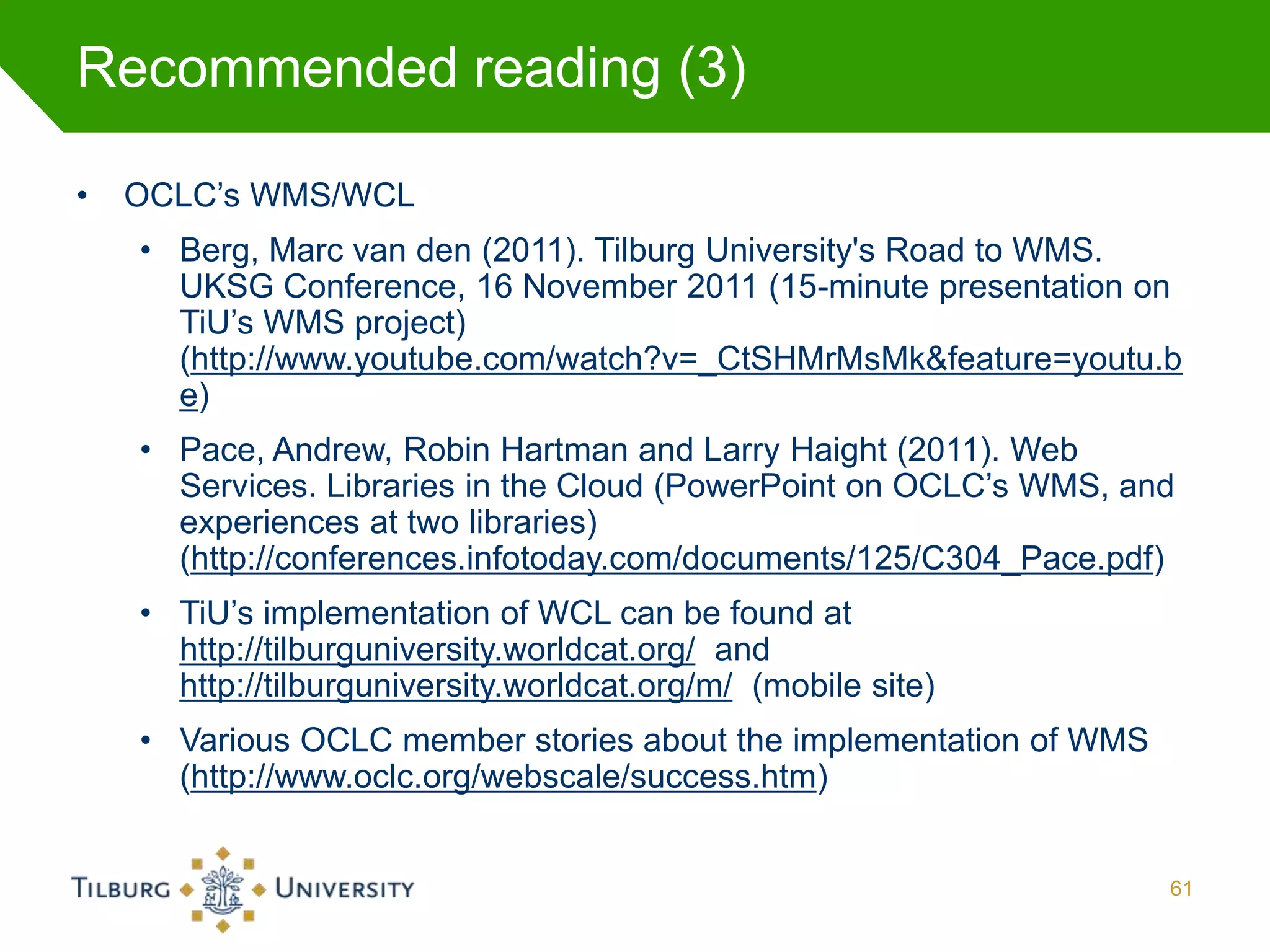 Recommended reading (3)

•   OCLC’s WMS/WCL
    • Berg, Marc van den (2011). Tilburg University's Road to WMS.
      UKSG Conference, 16 November 2011 (15-minute presentation on
      TiU’s WMS project)
      (http://www.youtube.com/watch?v=_CtSHMrMsMk&feature=youtu.b
      e)
    • Pace, Andrew, Robin Hartman and Larry Haight (2011). Web
      Services. Libraries in the Cloud (PowerPoint on OCLC’s WMS, and
      experiences at two libraries)
      (http://conferences.infotoday.com/documents/125/C304_Pace.pdf)
    • TiU’s implementation of WCL can be found at
      http://tilburguniversity.worldcat.org/ and
      http://tilburguniversity.worldcat.org/m/ (mobile site)
    • Various OCLC member stories about the implementation of WMS
      (http://www.oclc.org/webscale/success.htm)


                                                                    61
 