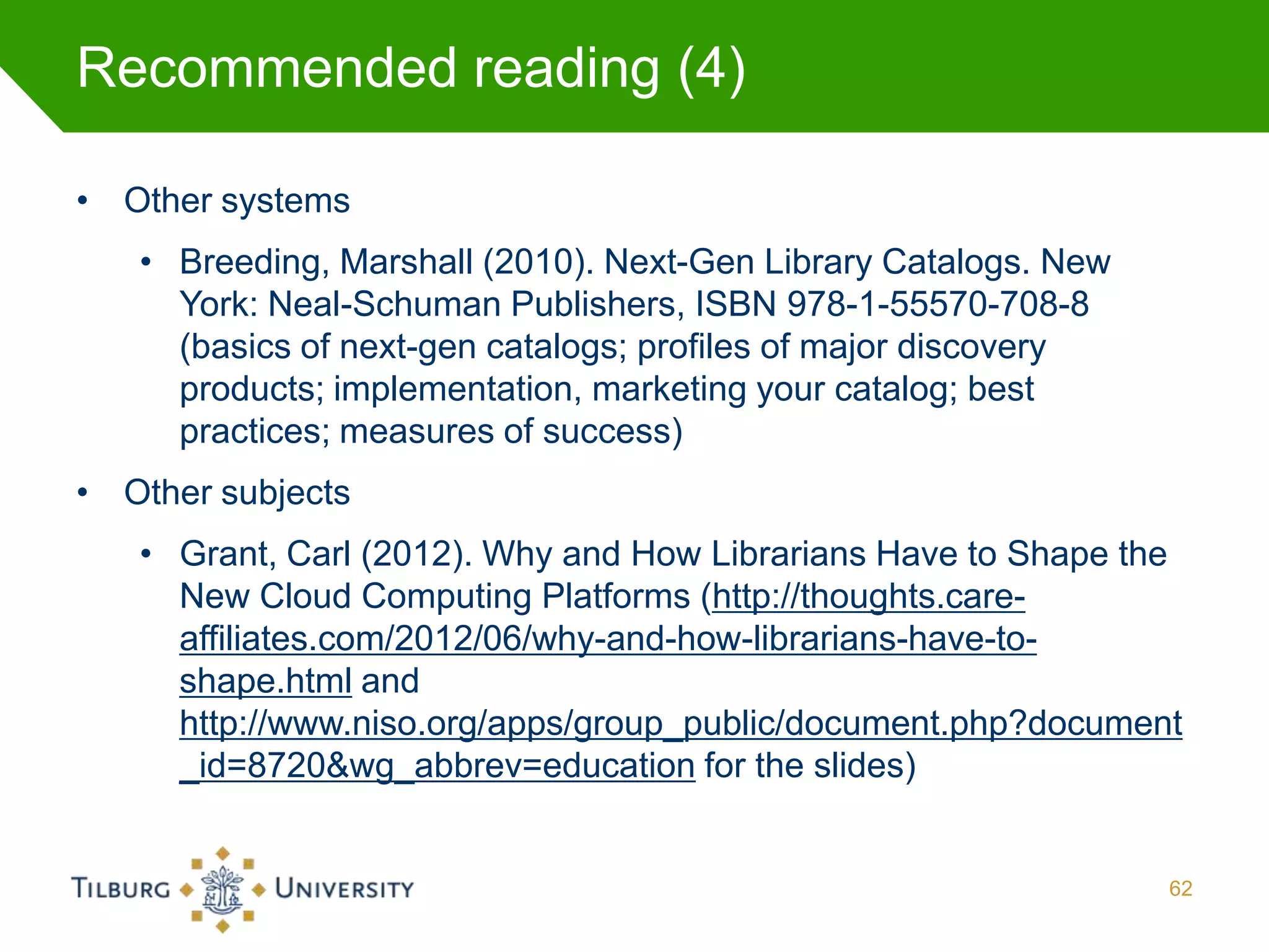 Recommended reading (4)

• Other systems
   • Breeding, Marshall (2010). Next-Gen Library Catalogs. New
     York: Neal-Schuman Publishers, ISBN 978-1-55570-708-8
     (basics of next-gen catalogs; profiles of major discovery
     products; implementation, marketing your catalog; best
     practices; measures of success)
• Other subjects
   • Grant, Carl (2012). Why and How Librarians Have to Shape the
     New Cloud Computing Platforms (http://thoughts.care-
     affiliates.com/2012/06/why-and-how-librarians-have-to-
     shape.html and
     http://www.niso.org/apps/group_public/document.php?document
     _id=8720&wg_abbrev=education for the slides)


                                                                 62
 