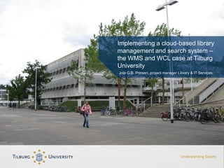 Implementing a cloud-based library
management and search system –
the WMS and WCL case at Tilburg
University
Jola G.B. Prinsen, project manager Library & IT Services
 