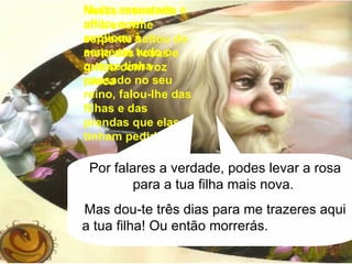 Nesse momento, uma enorme serpente saltou do meio das rosas e gritou com voz rouca A quem pediste autorização para colheres essa rosa? Muito assustado e aflito, o rei explicou à serpente tudo o que se tinha passado no seu reino, falou-lhe das filhas e das prendas que elas tinham pedido. Por falares a verdade, podes levar a rosa para a tua filha mais nova.  Mas dou-te três dias para me trazeres aqui a tua filha! Ou então morrerás.  