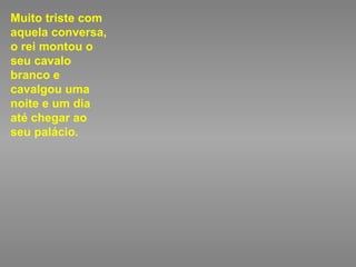 Muito triste com aquela conversa, o rei montou o seu cavalo branco e cavalgou uma noite e um dia até chegar ao seu palácio. 