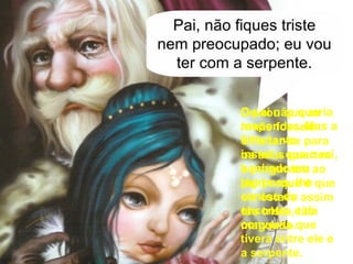 Deixou que as irmãs fossem enfeitar-se para os seus quartos e perguntou ao pai porque é que ele estava assim tão triste, tão magoado. O pai não queria responder. Mas a filha tanto insistiu que o rei, banhado em lágrimas, lhe contou do encontro e da conversa que tivera entre ele e a serpente. Pai, não fiques triste nem preocupado; eu vou ter com a serpente. 