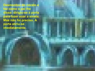 Chegada ao palácio, a princesa ficou admirada com tanta grandeza e tanta riqueza. Desmontou do cavalo e fez como o pai lhe disse: dirigiu-se à porta para fazer soar a sineta. Mas não foi preciso. A porta abriu-se imediatamente. 