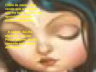 Cheia de medo, mas vendo que a serpente não lhe fazia mal, foi-se aproximando dela, muito devagarinho.  A seguir, fez-lhe algumas carícias. Pouco depois, de tão cansada que estava adormeceu. 