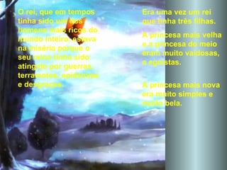 Era uma vez um rei que tinha três filhas.  A princesa mais velha  e a princesa do meio eram muito vaidosas, e egoístas.  A princesa mais nova era muito simples e muito bela. O rei, que em tempos tinha sido um dos homens mais ricos do mundo inteiro, estava na miséria porque o seu reino tinha sido atingido por guerras, terramotos, epidemias e desgraças. 