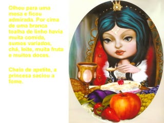 Olhou para uma mesa e ficou admirada. Por cima de uma branca toalha de linho havia muita comida, sumos variados, chá, leite, muita fruta e muitos doces. Cheia de apetite, a princesa saciou a fome. 