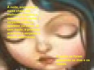 À noite, encontrou a mesa cheia das melhores comidas e, quando se foi deitar, a serpente voltou a aparecer na cama. Já sem medo, a princesa acariciou a serpente e depois adormeceu. E assim se foram passando os dias e os meses.  