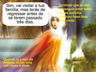 Quando ia a sair do palácio, ouviu uma voz rouca a dizer. Sim, vai visitar a tua família, mas terás de regressar antes de se terem passado três dias. Sentindo que já não conseguia estar tanto tempo sozinha, resolveu fazer-lhes uma visita. 