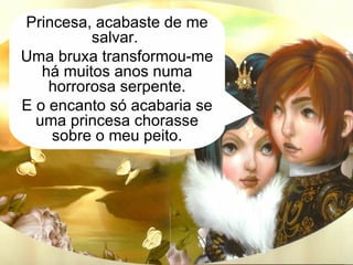 Quando o clarão desapareceu, a serpente transformou-se num belo príncipe, que lhe disse com a sua voz rouca. Princesa, acabaste de me salvar.  Uma bruxa transformou-me há muitos anos numa horrorosa serpente. E o encanto só acabaria se uma princesa chorasse sobre o meu peito. 