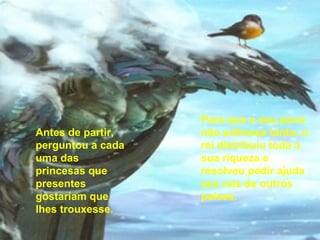 Para que o seu povo não sofresse tanto, o rei distribuiu toda a sua riqueza e resolveu pedir ajuda aos reis de outros países. Antes de partir, perguntou a cada uma das princesas que presentes gostariam que lhes trouxesse. 