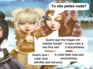 Quero que me tragas um vestido bordado a ouro com a mais fina seda que encontrares. Quero que me tragas um colar com as maiores pérolas que achares.   Tu não pedes nada? A mais bela rosa que encontrares. 