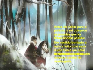 O rei montou um cavalo branco e partiu de madrugada.  Antes de voltar para o palácio, o rei comprou as prendas que as filhas tinham pedido: Um vestido bordado a ouro e feito com seda muito fina e um colar de pérolas enormes. 