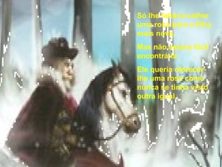 Só lhe faltava colher uma rosa para a filha mais nova.  Mas não estava fácil encontrá-la.  Ele queria oferecer-lhe uma rosa como nunca se tinha visto outra igual. 