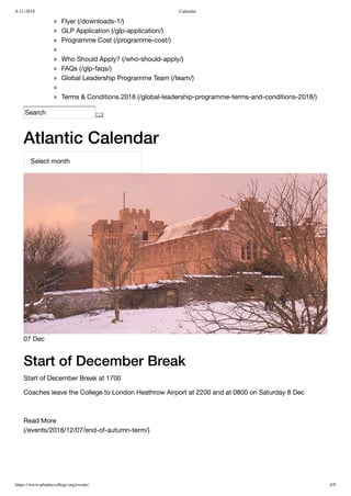 8-11-2018 Calendar
https://www.atlanticcollege.org/events/ 4/9
Flyer (/downloads-1/)
GLP Application (/glp-application/)
Programme Cost (/programme-cost/)
Who Should Apply? (/who-should-apply/)
FAQs (/glp-faqs/)
Global Leadership Programme Team (/team/)
Terms & Conditions 2018 (/global-leadership-programme-terms-and-conditions-2018/)
Search
Atlantic Calendar
(/events/2018/12/07/end-of-autumn-term/)
Select month
07 Dec
Start of December Break
Start of December Break at 1700
Coaches leave the College to London Heathrow Airport at 2200 and at 0800 on Saturday 8 Dec
 
Read More
 
