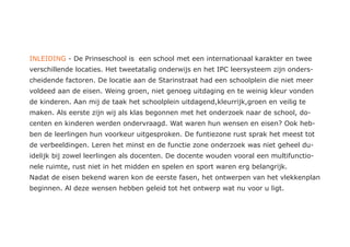 INLEIDING - De Prinseschool is een school met een internationaal karakter en twee
verschillende locaties. Het tweetatalig onderwijs en het IPC leersysteem zijn onders-
cheidende factoren. De locatie aan de Starinstraat had een schoolplein die niet meer
voldeed aan de eisen. Weing groen, niet genoeg uitdaging en te weinig kleur vonden
de kinderen. Aan mij de taak het schoolplein uitdagend,kleurrijk,groen en veilig te
maken. Als eerste zijn wij als klas begonnen met het onderzoek naar de school, do-
centen en kinderen werden ondervraagd. Wat waren hun wensen en eisen? Ook heb-
ben de leerlingen hun voorkeur uitgesproken. De funtiezone rust sprak het meest tot
de verbeeldingen. Leren het minst en de functie zone onderzoek was niet geheel du-
idelijk bij zowel leerlingen als docenten. De docente wouden vooral een multifunctio-
nele ruimte, rust niet in het midden en spelen en sport waren erg belangrijk.
Nadat de eisen bekend waren kon de eerste fasen, het ontwerpen van het vlekkenplan
beginnen. Al deze wensen hebben geleid tot het ontwerp wat nu voor u ligt.
 