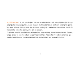 VLEKKENPLAN - Bj het ontwerpen van het schoolplein en het vlekkenplan zijn de be-
langrijkste uitgangspunten kleur, natuur, multifuctionaliteit en leren belangrijk gewe-
est. Ook een de functie zone rust vond ik belangrijk. Daarnaast hadden de kinderen
natuurlijke behoefte aan ruimte om te spelen.
Ook leren vond is een belangrijk onderdeel maar wel op een speelse manier. Een ver-
lengd lokaal of een moestuin en een techniekhok. Natuurlijk moest er rekening ge-
houden worden met de veiligheid van de kinderen en het beperkte budget.




                                            4
 