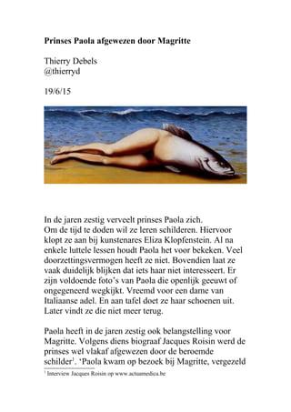 Prinses Paola afgewezen door Magritte
Thierry Debels
@thierryd
19/6/15
In de jaren zestig verveelt prinses Paola zich.
Om de tijd te doden wil ze leren schilderen. Hiervoor
klopt ze aan bij kunstenares Eliza Klopfenstein. Al na
enkele luttele lessen houdt Paola het voor bekeken. Veel
doorzettingsvermogen heeft ze niet. Bovendien laat ze
vaak duidelijk blijken dat iets haar niet interesseert. Er
zijn voldoende foto’s van Paola die openlijk geeuwt of
ongegeneerd wegkijkt. Vreemd voor een dame van
Italiaanse adel. En aan tafel doet ze haar schoenen uit.
Later vindt ze die niet meer terug.
Paola heeft in de jaren zestig ook belangstelling voor
Magritte. Volgens diens biograaf Jacques Roisin werd de
prinses wel vlakaf afgewezen door de beroemde
schilder1
. ‘Paola kwam op bezoek bij Magritte, vergezeld
1
Interview Jacques Roisin op www.actuamedica.be
 