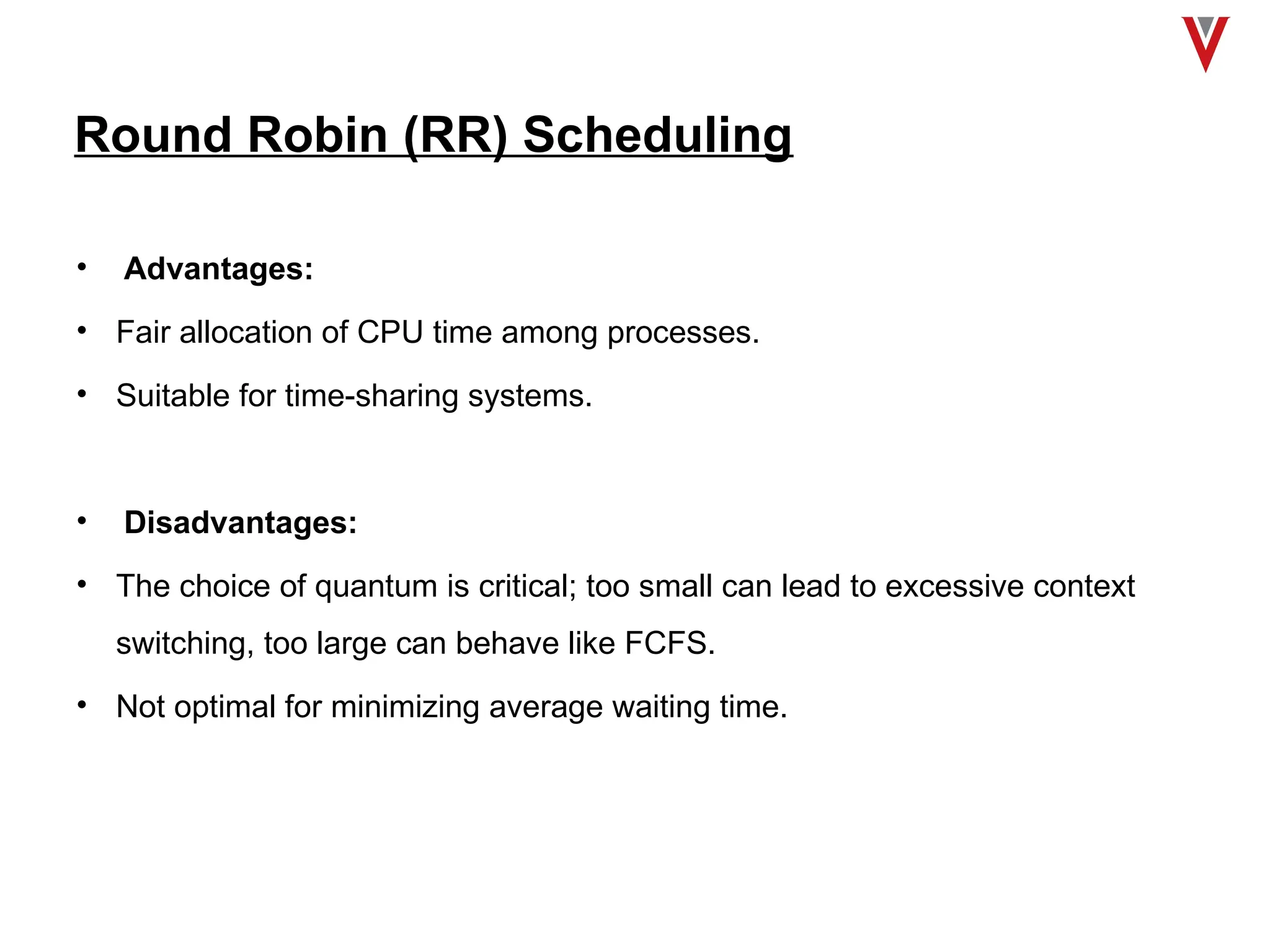 Round Robin (RR) Scheduling
• Advantages:
• Fair allocation of CPU time among processes.
• Suitable for time-sharing systems.
• Disadvantages:
• The choice of quantum is critical; too small can lead to excessive context
switching, too large can behave like FCFS.
• Not optimal for minimizing average waiting time.
 