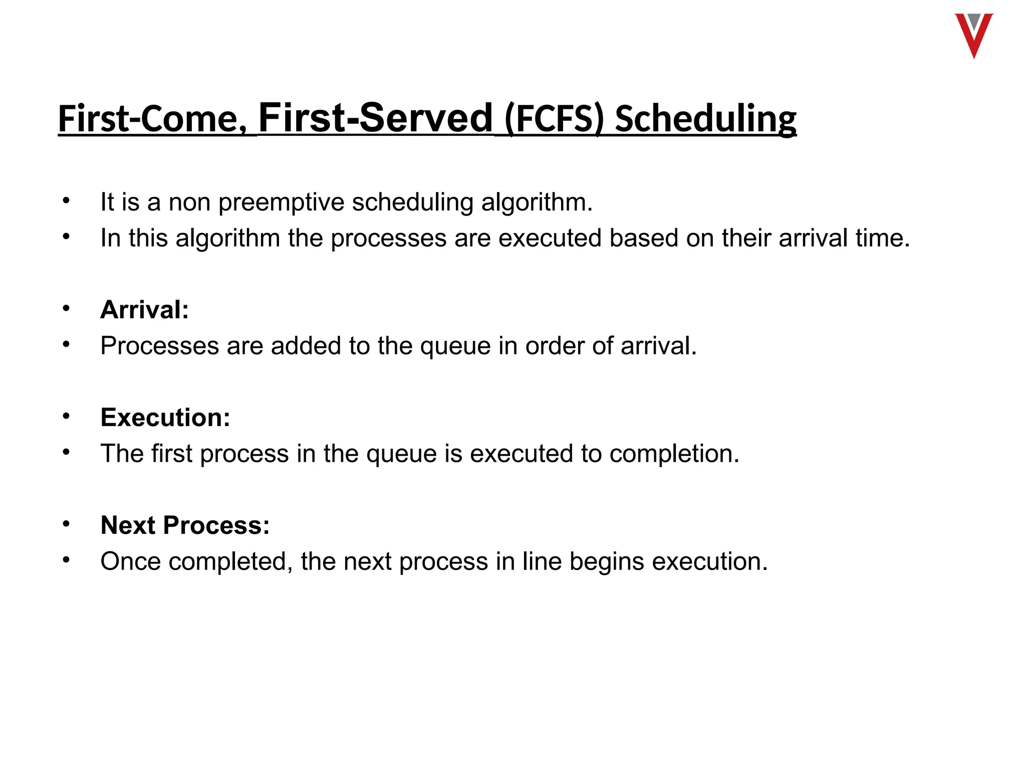 First-Come, First-Served (FCFS) Scheduling
• It is a non preemptive scheduling algorithm.
• In this algorithm the processes are executed based on their arrival time.
• Arrival:
• Processes are added to the queue in order of arrival.
• Execution:
• The first process in the queue is executed to completion.
• Next Process:
• Once completed, the next process in line begins execution.
 