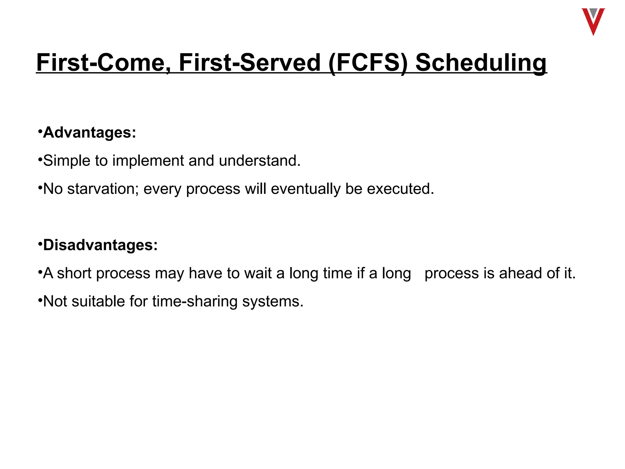 First-Come, First-Served (FCFS) Scheduling
•Advantages:
•Simple to implement and understand.
•No starvation; every process will eventually be executed.
•Disadvantages:
•A short process may have to wait a long time if a long process is ahead of it.
•Not suitable for time-sharing systems.
 
