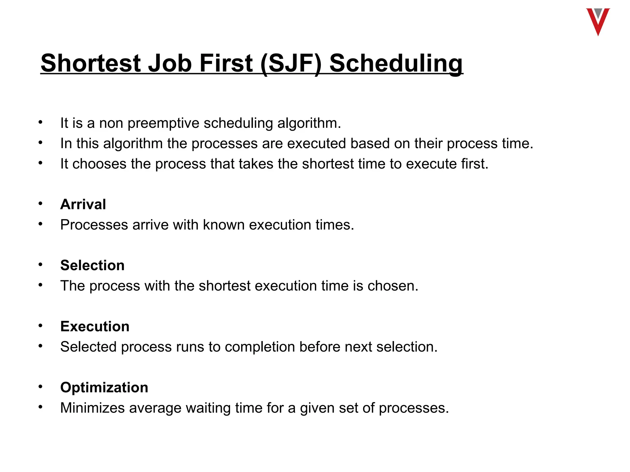 Shortest Job First (SJF) Scheduling
• It is a non preemptive scheduling algorithm.
• In this algorithm the processes are executed based on their process time.
• It chooses the process that takes the shortest time to execute first.
• Arrival
• Processes arrive with known execution times.
• Selection
• The process with the shortest execution time is chosen.
• Execution
• Selected process runs to completion before next selection.
• Optimization
• Minimizes average waiting time for a given set of processes.
 