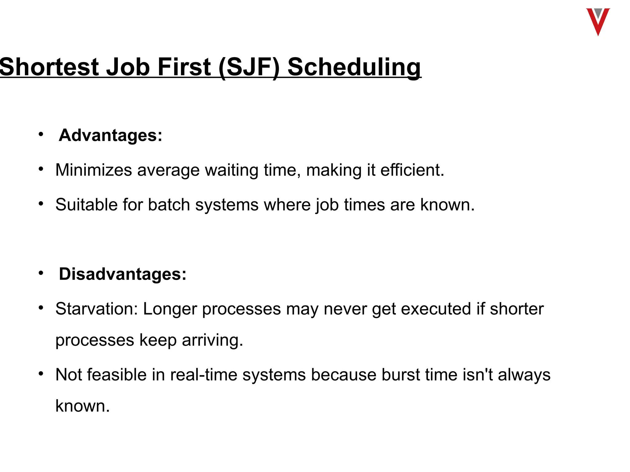 Shortest Job First (SJF) Scheduling
• Advantages:
• Minimizes average waiting time, making it efficient.
• Suitable for batch systems where job times are known.
• Disadvantages:
• Starvation: Longer processes may never get executed if shorter
processes keep arriving.
• Not feasible in real-time systems because burst time isn't always
known.
 