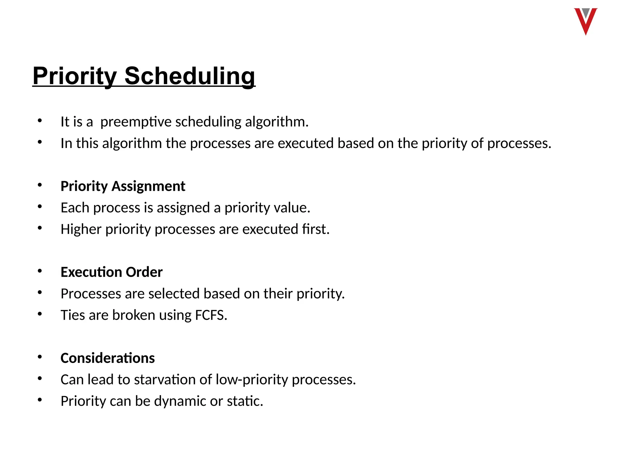 Priority Scheduling
• It is a preemptive scheduling algorithm.
• In this algorithm the processes are executed based on the priority of processes.
• Priority Assignment
• Each process is assigned a priority value.
• Higher priority processes are executed first.
• Execution Order
• Processes are selected based on their priority.
• Ties are broken using FCFS.
• Considerations
• Can lead to starvation of low-priority processes.
• Priority can be dynamic or static.
 