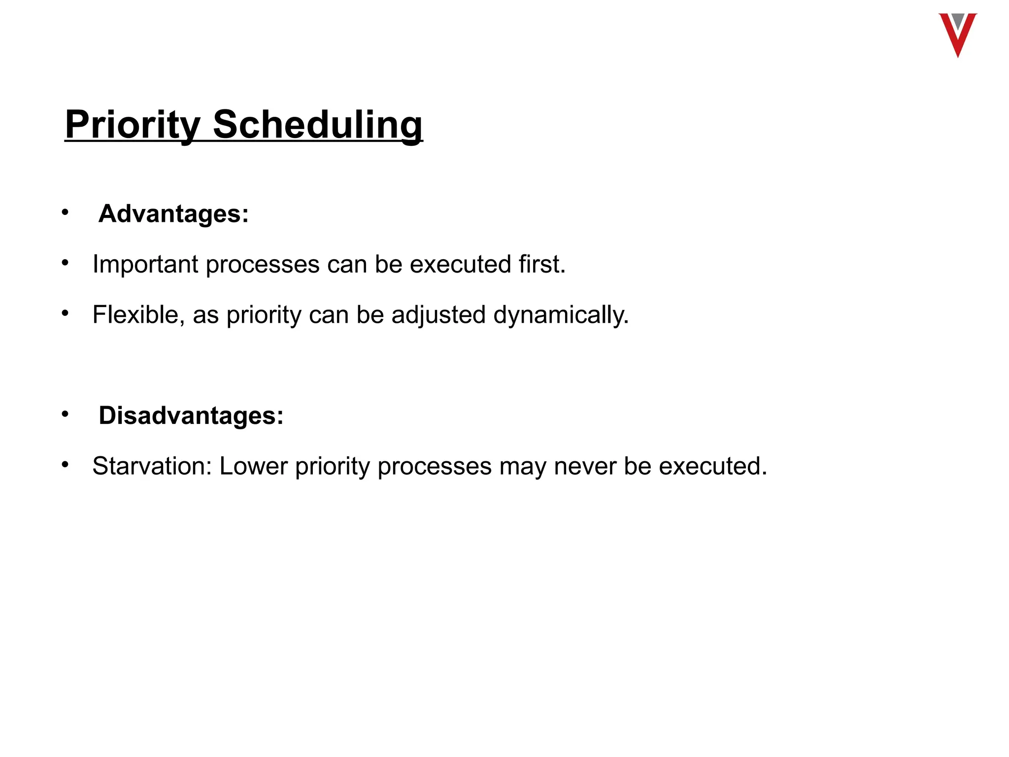 Priority Scheduling
• Advantages:
• Important processes can be executed first.
• Flexible, as priority can be adjusted dynamically.
• Disadvantages:
• Starvation: Lower priority processes may never be executed.
 