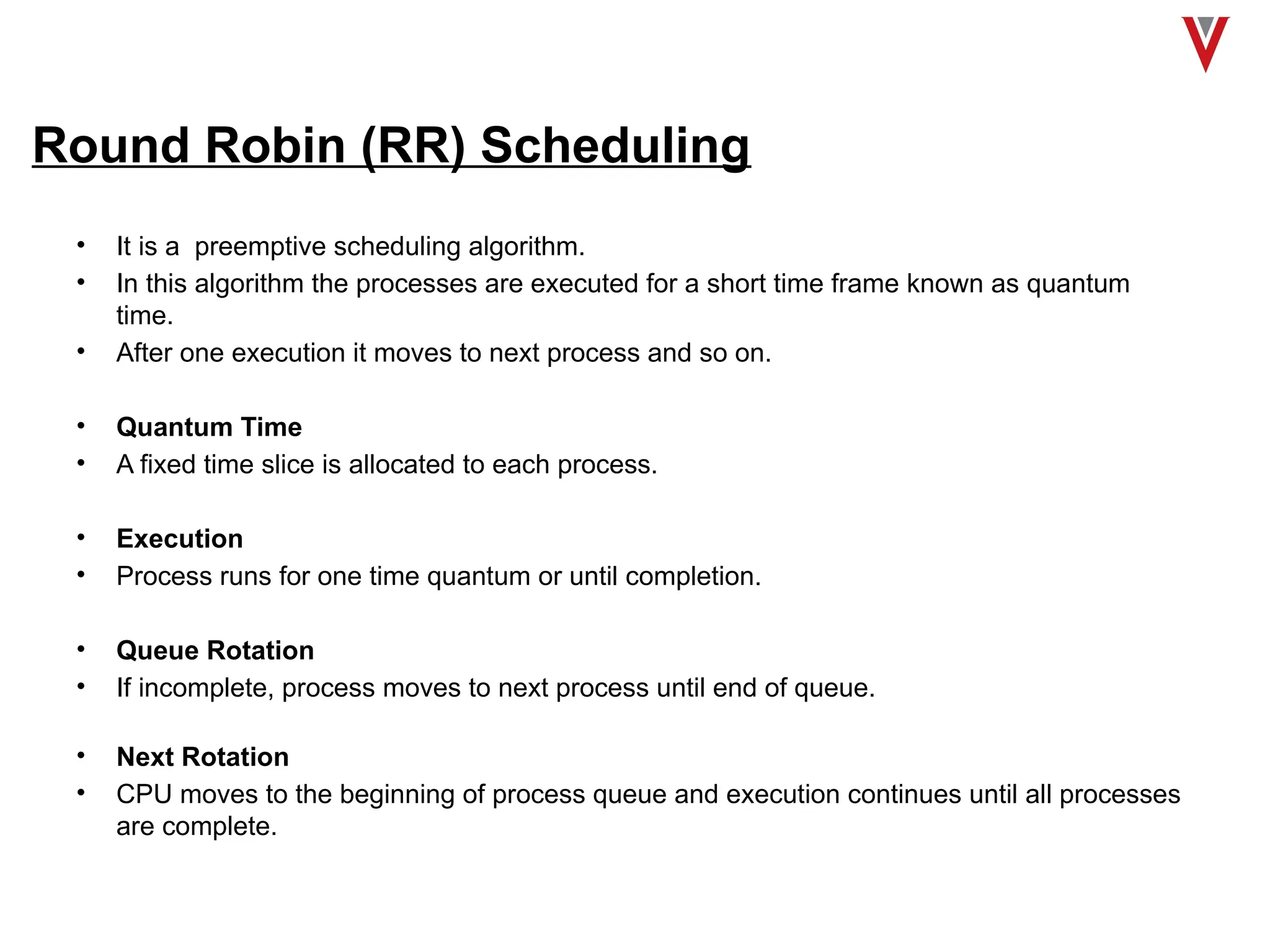 Round Robin (RR) Scheduling
• It is a preemptive scheduling algorithm.
• In this algorithm the processes are executed for a short time frame known as quantum
time.
• After one execution it moves to next process and so on.
• Quantum Time
• A fixed time slice is allocated to each process.
• Execution
• Process runs for one time quantum or until completion.
• Queue Rotation
• If incomplete, process moves to next process until end of queue.
• Next Rotation
• CPU moves to the beginning of process queue and execution continues until all processes
are complete.
 