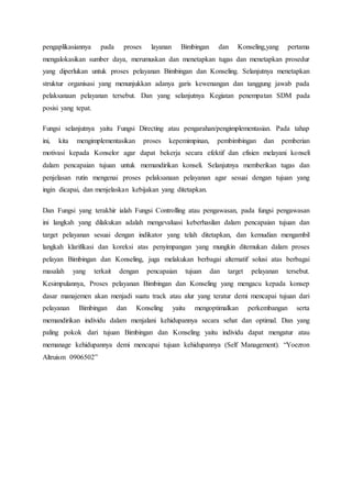 pengaplikasiannya pada proses layanan Bimbingan dan Konseling,yang pertama 
mengalokasikan sumber daya, merumuskan dan menetapkan tugas dan menetapkan prosedur 
yang diperlukan untuk proses pelayanan Bimbingan dan Konseling. Selanjutnya menetapkan 
struktur organisasi yang menunjukkan adanya garis kewenangan dan tanggung jawab pada 
pelaksanaan pelayanan tersebut. Dan yang selanjutnya Kegiatan penempatan SDM pada 
posisi yang tepat. 
Fungsi selanjutnya yaitu Fungsi Directing atau pengarahan/pengimplementasian. Pada tahap 
ini, kita mengimplementasikan proses kepemimpinan, pembimbingan dan pemberian 
motivasi kepada Konselor agar dapat bekerja secara efektif dan efisien melayani konseli 
dalam pencapaian tujuan untuk memandirikan konseli. Selanjutnya memberikan tugas dan 
penjelasan rutin mengenai proses pelaksanaan pelayanan agar sesuai dengan tujuan yang 
ingin dicapai, dan menjelaskan kebijakan yang ditetapkan. 
Dan Fungsi yang terakhir ialah Fungsi Controlling atau pengawasan, pada fungsi pengawasan 
ini langkah yang dilakukan adalah mengevaluasi keberhasilan dalam pencapaian tujuan dan 
target pelayanan sesuai dengan indikator yang telah ditetapkan, dan kemudian mengambil 
langkah klarifikasi dan koreksi atas penyimpangan yang mungkin ditemukan dalam proses 
pelayan Bimbingan dan Konseling, juga melakukan berbagai alternatif solusi atas berbagai 
masalah yang terkait dengan pencapaian tujuan dan target pelayanan tersebut. 
Kesimpulannya, Proses pelayanan Bimbingan dan Konseling yang mengacu kepada konsep 
dasar manajemen akan menjadi suatu track atau alur yang teratur demi mencapai tujuan dari 
pelayanan Bimbingan dan Konseling yaitu mengoptimalkan perkembangan serta 
memandirikan individu dalam menjalani kehidupannya secara sehat dan optimal. Dan yang 
paling pokok dari tujuan Bimbingan dan Konseling yaitu individu dapat mengatur atau 
memanage kehidupannya demi mencapai tujuan kehidupannya (Self Management). “Yoezron 
Altruism 0906502” 
 