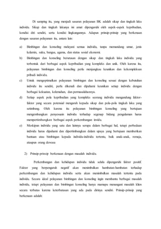 Di samping itu, yang menjadi sasaran pelayanan BK adalah sikap dan tingkah laku 
individu. Sikap dan tingkah lakunya ini amat dipengaruhi oleh aspek-aspek kepribadian, 
kondisi diri sendiri, serta kondisi lingkungannya. Adapun prinsip-prinsip yang berkenaan 
dengan sasaran pelayanan itu, antara lain: 
a) Bimbingan dan konseling melayani semua individu, tanpa memandang umur, jenis 
kelamin, suku, bangsa, agama, dan status sosial ekonomi. 
b) Bimbingan dan konseling berurusan dengan sikap dan tingkah laku individu yang 
terbentuk dari berbagai aspek kepribadian yang kompleks dan unik. Oleh karena itu, 
pelayanan bimbingan dan konseling perlu menjangkau keunikan dan kekompleksan 
pribadi individu. 
c) Untuk mengoptimalkan pelayanan bimbingan dan konseling sesuai dengan kebutuhan 
individu itu sendiri, perlu dikenali dan dipahami keunikan setiap individu dengan 
berbagai kekuatan, kelemahan, dan permasalahannya. 
d) Setiap aspek pola kepribadian yang kompleks seorang individu mengandung faktor-faktor 
yang secara potensial mengarah kepada sikap dan pola-pola tingkah laku yang 
setimbang. Oleh karena itu pelayanan bimbingan konseling yang bertujuan 
mengembangkan penyesuain individu terhadap segenap bidang pengalaman harus 
mempertimbangkan berbagai aspek perkembangan invidu. 
e) Meskipun individu yang satu dan lainnya serupa dalam berbagai hal, tetapi perbedaan 
individu harus dipahami dan dipertimbangkan dalam upaya yang bertujuan memberikan 
bantuan atau bimbingan kepada individu-individu tertentu, baik anak-anak, remaja, 
ataupun orang dewasa 
2) Prinsip-prinsip berkenaan dengan masalah individu. 
Perkembangan dan kehidupan individu tidak selalu dipengaruhi faktor positif. 
Faktor yang berpengaruh negatif akan menimbulkan hambatan-hambatan terhadap 
perkembangan dan kehidupan individu serta akan menimbulkan masalah tertentu pada 
individu. Secara ideal pelayanan bimbingan dan konseling ingin membantu berbagai masalah 
individu, tetapi pelayanan dan bimbingan konseling hanya mamapu menangani masalah klien 
secara terbatas karena keterbatasan yang ada pada dirinya sendiri. Prinsip-prinsip yang 
berkenaan adalah: 
 