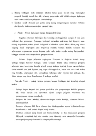 a. Bidang bimbingan pada umumnya dibatasi hanya pada hal-hal yang menyangkut 
pengaruh kondisi mental dan fisik terhadap penyesuaian diri individu dengan lingkungan 
serta kontak sosial dan pekerjaan, dan sebaliknya. 
b. Keadaan sosial, ekonomi dan politik yang kurang menguntungkan menuntut perhatian 
dari konselor dalam mengentaskan masalah klien. 
3) Prinsip – Prinsip Berkenaan Dengan Program Pelayanan 
Kegiatan pelayanan bimbingan dan konseling diselenggarakan dengan 2 cara yaitu 
insidental dan terprogram. Pelayanan insidental merupakan pelayanan dari konselor yang 
sedang menjalankan praktik pribadi. Pelayanan ini diberikan kepada klien – klien yang secara 
langsung (tidak terprogram atau terjadwal) meminta bantuan kepada konselor dan 
pelaksanaan pelayanannya secara langsung pula pada waktu mereka datang berkonsultasi, 
sehingga konselor tidak menyediakan program khusus. 
Berbeda dengan pelayanan terprogram. Pelayanan ini ditujukan kepada warga 
lembaga tempat konselor bertugas. Disini konselor dituntut untuk menyusun program 
pelayanan yang berorientasi kepada seluruh warga lembaga tersebut dengan memperhatikan 
variasi masalah dan jenis layanan yang dapat diselenggarakan, rentan dan unit – unit waktu 
yang tersedia, ketersediaan staf, kemungkinan hubungan antar personal dan lembaga, dan 
faktor lainnya yang dapat dimanfaatkan di lembaga tersebut. 
Ada pula Prinsip – prinsip tentang program layanan bimbingan dan konseling sebagai 
berikut: 
· Sebagai bagian integrasi dari proses pendidikan dan pengembangan individu, program 
BK harus disusun dan dipadukan sejalan dengan program pendidikan dan 
pengembangan secara menyeluruh. 
· Program BK harus fleksibel, disesuaikan dengan kondisi lembaga, kebutuhan individu, 
dan masyarakat. 
· Program pelayanan BK harus disusun dan diselenggarakan secara berkesinambungan 
kepada anak – anak sampai dengan orang dewasa. 
· Diadakan penilaian yang teratur dan terarah terhadap isi dan pelaksanaan program 
BK untuk mengetahui hasil dan manfaat yang diperoleh, serta mengetahui kesesuaian 
antara program yang direncanakan dengan pelaksanaannya. 
 