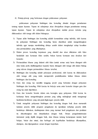 4) Prinsip-prinsip yang berkenaan dengan pelaksanaan pelayanan 
pelaksanaan pelayanan bimbingan dan konseling dimulai dengan pemahaman 
tentang tujuan layanan. Tujuan ini selanjutnya akan diwujudkan dengan pemahaman tentang 
tujuan layanan. Tujuan ini selanjutnya akan diwujudkan melalui proses tertentu yang 
dilaksanakan oleh tenaga ahli dalam bidangnya. 
1) Tujuan akhir bimbingan dan konseling adalah kemandirian setiap individu, oleh karena 
itu pelayanan bimbingan dan konseling harus diarahkan untuk mengembangkan 
individu agar mampu membimbing dirinya sendiri dalam menghadapi setiap kesulitan 
atau permasalahan yang dihadapinya. 
2) Dalam proses konseling keputusan yang diambil dan akan dilakukan oleh klien 
hendaklah atas kemauan klien sendiri, bukan karena kemauan atau desakan dari 
konselor. 
3) Permasalahan khusus yang dialami oleh klien (untuk semua usia) harus ditangani oleh 
(dan kalau perlu dialihtangankan kepada) harus ditangani oleh tenaga ahli dalam bidang 
yang relevan dengan permasalahan khusus tersebut. 
4) Bimbingan dan konseling adalah pekerjaan professional, oleh karena itu dilaksanakan 
oleh tenaga ahli yang telah memperoleh pendidikandan latihan khusus dalam 
bimbingan dan konseling. 
5) Guru dan orang tua memiliki tanggung jawab yang berkaitan dengan pelayanan 
bimbingan dan konseling. Oleh karena itu bekerja sama antar konselor dengan guru dan 
orang tua amat diperlukan. 
6) Guru dan konselor berada dalam satu kerangka upay pelayanan. Oleh kerena itu 
keduanya harus mengembangkan peranan yang saling melengkapi untuk mengurangi 
hambatan-hambatan yang ada pada lingkungan peserta didik. 
7) Untuk mengelola pelayanan bimbingan dan konseling dengan baik dean memenuhi 
tuntutan peserta didik program pengukuran da npenilaian terhadap peserta didik 
hendaknya dilakukan, danhimpunan datra yang memuat hasil pengukuran dan penilaian 
itu dikembangkan dan dimanfaatkan dengan baik. Denan pengadministrasian 
instrument yanfg dipilih denggan baik, data khusus tentang kemampuan mental, hasil 
belajar, bakat dan minat, dan berbagai ciri kepribadian hendaknya dikumpulkan, 
disimpan, dan dipergunakan sesuai dengan keperluan. 
 
