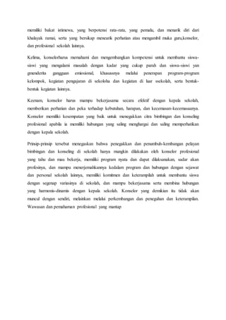 memiliki bakat istimewa, yang berpotensi rata-rata, yang pemalu, dan menarik diri dari 
khalayak ramai, serta yang bersikap menearik perhatian atau mengambil muka guru,konselor, 
dan profesional sekolah lainnya. 
Kelima, konselorharus memahami dan mengembangkan kompetensi untuk membantu siswa-siswi 
yang mengalami masalah dengan kadar yang cukup parah dan siswa-siswi yan 
gmenderita gangguan emiosional, khusussnya melalui penerapan program-program 
kelompok, kegiatan pengajaran di sekoloha dan kegiatan di luar ssekolah, serta bentuk-bentuk 
kegiatan lainnya. 
Keenam, konselor harus mampu bekerjasama secara efektif dengan kepala sekolah, 
memberikan perhatian dan peka terhadap kebutuhan, harapan, dan kecemasan-kecemasaanya. 
Konselor memiliki kesempatan yang baik untuk menegakkan citra bimbingan dan konseling 
profesional apabila ia memiliki hubungan yang saling menghargai dan saling memperhatikan 
dengan kepala sekolah. 
Prinsip-prinsip tersebut menegaskan bahwa penegakkan dan penumbuh-kembangan pelayan 
bimbingan dan konseling di sekolah hanya mungkin dilakukan oleh konselor profesional 
yang tahu dan mau bekerja, memiliki program nyata dan dapat dilaksanakan, sadar akan 
profesinya, dan mampu menerjemahkannya kedalam program dan hubungan dengan sejawat 
dan personal sekolah lainnya, memiliki komitmen dan keterampilah untuk membantu siswa 
dengan segenap variasinya di sekolah, dan mampu bekerjasama serta membina hubungan 
yang harmonis-dinamis dengan kepala sekolah. Konselor yang demikian itu tidak akan 
muncul dengan sendiri, melainkan melalui perkembangan dan peneguhan dan keterampilan. 
Wawasan dan pemahaman profesional yang mantap 
 