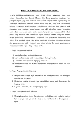 Konsep Dasar Manajemen dan Aplikasinya dalam BK 
Menurut definisinya manajemen adalah suatu proses dimana pelaksanaan suatu tujuan 
tertentu dilaksanakan dan diawasi. Menurut G.R Terry, pengertian manajemen yaitu 
pencapaian tujuan yang telah ditentukan terlebih dahulu dengan melalui kegiatan orang lain. 
Menurutnya, Manajemen merupakan sebuah proses yang khas, yang terdiri dari tindakan-tindakan: 
Perencanaan, Pengorganisasian, Penggiatan dan Pengawasan yang dilakukan untuk 
menentukan serta mencapai sasaran-sasaran yang telah ditetapkan melalui pemanfaatan 
sumber daya manusia dan sumber-sumber lainnya. Pengertian lain manajemen adalah sebuah 
proses yang dilakukan untuk mewujudkan tujuan organisasi melalui serangkaian kegiatan 
berupa perencanaan, pengorganisasian, pengarahan dan pengendalian orang-orang serta 
sumber daya organisasi lainnya. Pada intinya, manajemen merupakan serangkaian pengaturan 
atau pengorganisasian untuk mencapai suatu tujuan tertentu, dan dalam pelaksanaannya, 
manajemen memiliki fungsi – fungsi sebagai berikut : 
1. Fungsi Perencanaan (Planning) 
1) Menetapkan tujuan dan target pelaksanaan 
2) Merumusakan strategi untuk mencapai tujuan dan target tersebut 
3) Menentukan sumber-sumber daya yang diperlukan 
4) Menetapkan standar atau indikator keberhasilan dalam pencapaian tujuan dan target 
pelaksanaan. 
2. Fungsi Pengorganisasian (Organizing) 
1) Mengalokasikan sumber daya, merumuskan dan menetapkan tugas dan menetapkan 
prosedur yang diperlukan 
2) Menetapkan struktur organisasi yang menunjukkan adanya garis kewenangan dan 
tanggung jawab 
3) Kegiatan penempatan SDM pada posisi yang tepat. 
3. Fungsi Pengimplementasian (Directing) 
1) Mengimplementasikan proses kepemimpinan, pembimbingan dan pemberian motivasi 
kepada tenaga kerja agar dapat bekerja secara efektif dan efisien dalam pencapaian 
tujuan 
 