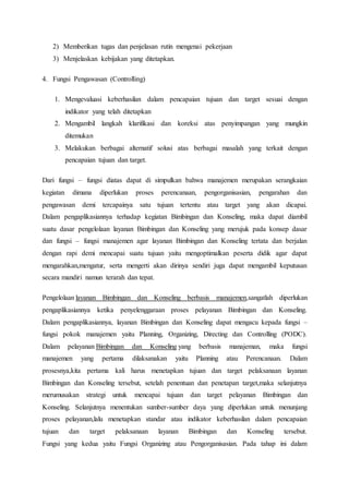 2) Memberikan tugas dan penjelasan rutin mengenai pekerjaan 
3) Menjelaskan kebijakan yang ditetapkan. 
4. Fungsi Pengawasan (Controlling) 
1. Mengevaluasi keberhasilan dalam pencapaian tujuan dan target sesuai dengan 
indikator yang telah ditetapkan 
2. Mengambil langkah klarifikasi dan koreksi atas penyimpangan yang mungkin 
ditemukan 
3. Melakukan berbagai alternatif solusi atas berbagai masalah yang terkait dengan 
pencapaian tujuan dan target. 
Dari fungsi – fungsi diatas dapat di simpulkan bahwa manajemen merupakan serangkaian 
kegiatan dimana diperlukan proses perencanaan, pengorganisasian, pengarahan dan 
pengawasan demi tercapainya satu tujuan tertentu atau target yang akan dicapai. 
Dalam pengaplikasiannya terhadap kegiatan Bimbingan dan Konseling, maka dapat diambil 
suatu dasar pengelolaan layanan Bimbingan dan Konseling yang merujuk pada konsep dasar 
dan fungsi – fungsi manajemen agar layanan Bimbingan dan Konseling tertata dan berjalan 
dengan rapi demi mencapai suatu tujuan yaitu mengoptimalkan peserta didik agar dapat 
mengarahkan,mengatur, serta mengerti akan dirinya sendiri juga dapat mengambil keputusan 
secara mandiri namun terarah dan tepat. 
Pengelolaan layanan Bimbingan dan Konseling berbasis manajemen,sangatlah diperlukan 
pengaplikasiannya ketika penyelenggaraan proses pelayanan Bimbingan dan Konseling. 
Dalam pengaplikasiannya, layanan Bimbingan dan Konseling dapat mengacu kepada fungsi – 
fungsi pokok manajemen yaitu Planning, Organizing, Directing dan Controlling (PODC). 
Dalam pelayanan Bimbingan dan Konseling yang berbasis manajeman, maka fungsi 
manajemen yang pertama dilaksanakan yaitu Planning atau Perencanaan. Dalam 
prosesnya,kita pertama kali harus menetapkan tujuan dan target pelaksanaan layanan 
Bimbingan dan Konseling tersebut, setelah penentuan dan penetapan target,maka selanjutnya 
merumusakan strategi untuk mencapai tujuan dan target pelayanan Bimbingan dan 
Konseling. Selanjutnya menentukan sumber-sumber daya yang diperlukan untuk menunjang 
proses pelayanan,lalu menetapkan standar atau indikator keberhasilan dalam pencapaian 
tujuan dan target pelaksanaan layanan Bimbingan dan Konseling tersebut. 
Fungsi yang kedua yaitu Fungsi Organizing atau Pengorganisasian. Pada tahap ini dalam 
 