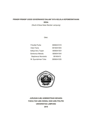 PRINSIP-PRINSIP GOOD GOVERNANCE DALAM TATA KELOLA KEPEMERINTAHAN
DESA
(Studi di Desa Natar Bandar Lampung)
Oleh:
Friscilla Purba 0856041019
Intan Fania 0816041003
Aditya Ibnu Topan 0856041001
Santonius Manalu 0856041041
Stephanus Novrianto 08160410
M. Syurrahman Toha 0856041035
JURUSAN ILMU ADMINISTRASI NEGARA
FAKULTAS ILMU SOSIAL DAN ILMU POLITIK
UNIVERSITAS LAMPUNG
2010
 