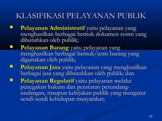 10
KLASIFIKASI PELAYANAN PUBLIKKLASIFIKASI PELAYANAN PUBLIK
 Pelayanan AdministratifPelayanan Administratif yaitu pelayanan yangyaitu pelayanan yang
menghasilkan berbagai bentuk dokumen resmi yangmenghasilkan berbagai bentuk dokumen resmi yang
dibutuhkan oleh publik;dibutuhkan oleh publik;
 Pelayanan BarangPelayanan Barang yaitu pelayanan yangyaitu pelayanan yang
menghasilkan berbagai bentuk/jenis barang yangmenghasilkan berbagai bentuk/jenis barang yang
digunakan oleh publik;digunakan oleh publik;
 Pelayanan JasaPelayanan Jasa yaitu pelayanan yang menghasilkanyaitu pelayanan yang menghasilkan
berbagai jasa yang dibutuhkan oleh publik; danberbagai jasa yang dibutuhkan oleh publik; dan
 Pelayanan RegulatifPelayanan Regulatif yaitu pelayanan melaluiyaitu pelayanan melalui
penegakan hukum dan peraturan perundang-penegakan hukum dan peraturan perundang-
undangan, maupun kebijakan publik yang mengaturundangan, maupun kebijakan publik yang mengatur
sendi-sendi kehidupan masyarakat;sendi-sendi kehidupan masyarakat;
 