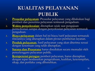 12
KUALITAS PELAYANANKUALITAS PELAYANAN
PUBLIKPUBLIK
1.1. Prosedur pelayananProsedur pelayanan: Prosedur pelayanan yang dibakukan bagi: Prosedur pelayanan yang dibakukan bagi
pemberi dan penerima pelayanan termasuk pengaduan.pemberi dan penerima pelayanan termasuk pengaduan.
2.2. Waktu penyelesaianWaktu penyelesaian: ditetapkan sejak saat pengajuan: ditetapkan sejak saat pengajuan
permohonan sampai dengan penyelesaian pelayanan termasukpermohonan sampai dengan penyelesaian pelayanan termasuk
pengaduan.pengaduan.
3.3. Biaya pelayananBiaya pelayanan dalam hal ini biaya/tarif pelayanan termasukdalam hal ini biaya/tarif pelayanan termasuk
rinciannya yang ditetapkan dalam proses pemberian layanan.rinciannya yang ditetapkan dalam proses pemberian layanan.
4.4. Produk pelayananProduk pelayanan,, hasil pelayanan yang akan diterima sesuaihasil pelayanan yang akan diterima sesuai
dengan ketentuan yang telah ditetapkan.dengan ketentuan yang telah ditetapkan.
5.5. Sarana dan PrasaranaSarana dan Prasarana harus disediakan secara memadai olehharus disediakan secara memadai oleh
penyelenggara pelayanan publik.penyelenggara pelayanan publik.
6.6. Kompetensi petugasKompetensi petugas pemberi pelayanan, harus ditetapkanpemberi pelayanan, harus ditetapkan
dengan tepat berdasarkan pengetahuan, keahlian, keterampilan,dengan tepat berdasarkan pengetahuan, keahlian, keterampilan,
sikap, dan perilaku yang dibutuhkan.sikap, dan perilaku yang dibutuhkan.
 